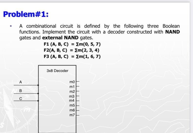 Problem#1:
A combinational circuit is defined by the following three Boolean
functions. Implement the circuit with a decoder constructed with NAND
gates and external NAND gates.
F1 (A, B, C) = Em(0, 5, 7)
F2(A, В, C) %3D 2m(2, 3, 4)
F3 (A, В, С) %3DZM(1, 6, 7)
Зx8 Decoder
mo
m1
B
m2
m3
m4
m5
m6
m7
