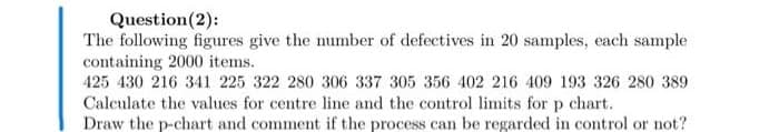 Question(2):
The following figures give the number of defectives in 20 samples, each sample
containing 2000 items.
425 430 216 341 225 322 280 306 337 305 356 402 216 409 193 326 280 389
Calculate the values for centre line and the control limits for p chart.
Draw the p-chart and comment if the process can be regarded in control or not?
