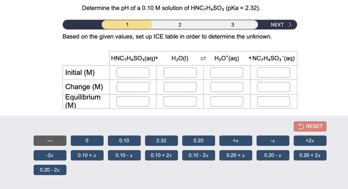 Determine the pH of a 0.10 M solution of HNC,H4SO3 (pKa = 2.32).
1
3
NEXT >
Based on the given values, set up ICE table in order to determine the unknown.
HNC,H,SO3(aq)+
H20(1)
H;O*(aq)
+NC,H,SO;"(aq)
Initial (M)
Change (M)
Equilibrium
(М)
5 RESET
0.10
2.32
0.20
+x
+2x
-2x
0.10 + x
0.10 - x
0.10 + 2x
0.10 - 2x
0.20 + x
0.20 - x
0.20 + 2x
0.20 - 2x
