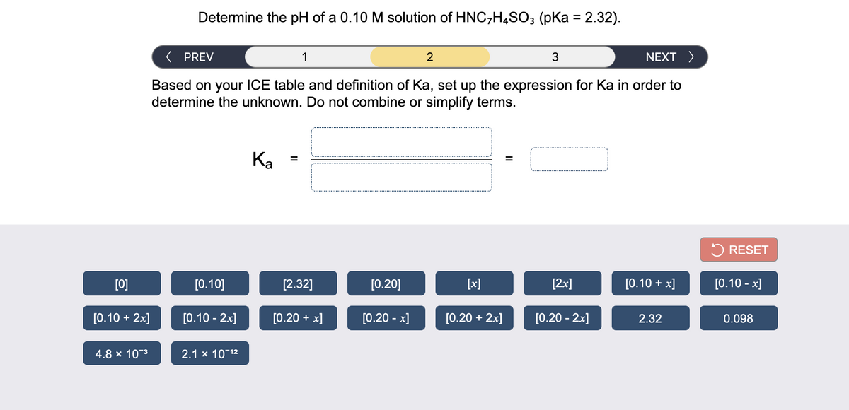 Determine the pH of a 0.10 M solution of HNC,H4SO3 (pKa = 2.32).
( PREV
1
2
3
NEXT >
Based on your ICE table and definition of Ka, set up the expression for Ka in order to
determine the unknown. Do not combine or simplify terms.
Ка
%D
5 RESET
[0]
[0.10]
[2.32]
[0.20]
[x]
[2x]
[0.10 + x]
[0.10 - x]
[0.10 + 2x]
[0.10 - 2x]
[0.20 + x]
[0.20 - x]
[0.20 + 2x]
[0.20 - 2x]
2.32
0.098
4.8 x 103
2.1 x 10 12
