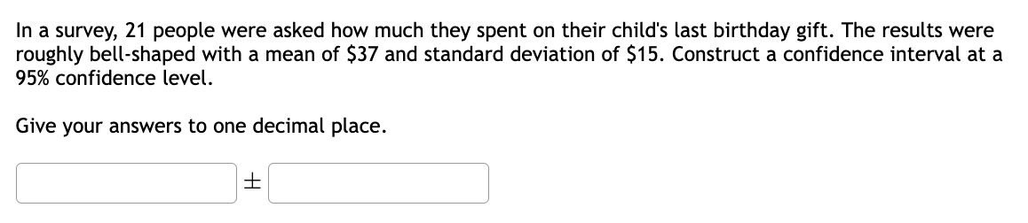 In a survey, 21 people were asked how much they spent on their child's last birthday gift. The results were
roughly bell-shaped with a mean of $37 and standard deviation of $15. Construct a confidence interval at a
95% confidence level.
Give your answers to one decimal place.
+