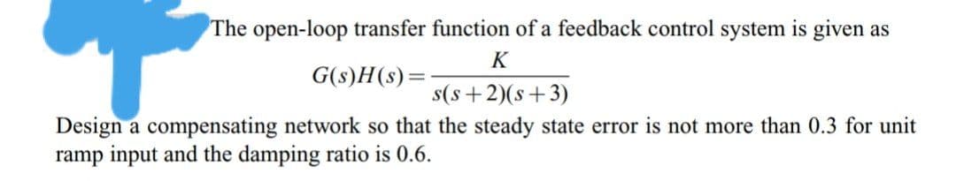 The open-loop transfer function of a feedback control system is given as
K
G(s)H(s)=
s(s+2)(s+3)
Design a compensating network so that the steady state error is not more than 0.3 for unit
ramp input and the damping ratio is 0.6.
