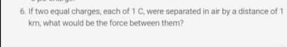 If two equal charges, each of 1 C, were separated in air by a distance of 1
km, what would be the force between them?
