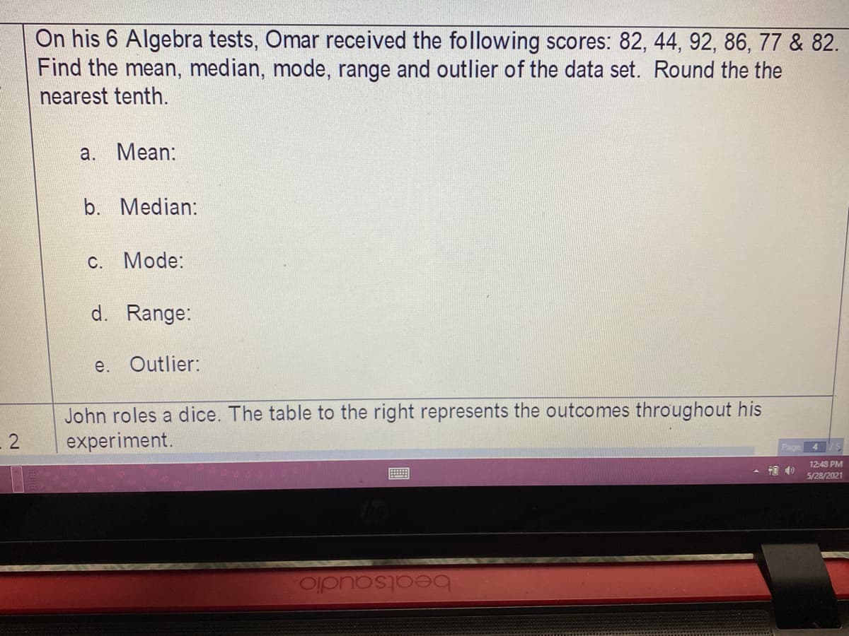 On his 6 Algebra tests, Omar received the following scores: 82, 44, 92, 86, 77 & 82.
Find the mean, median, mode, range and outlier of the data set. Round the the
nearest tenth.
a. Mean:
b. Median:
c. Mode:
d. Range:
e. Outlier:
John roles a dice. The table to the right represents the outcomes throughout his
experiment.
- 2
Page
4
12-48 PM
5/28/2021
beatsaudio.
