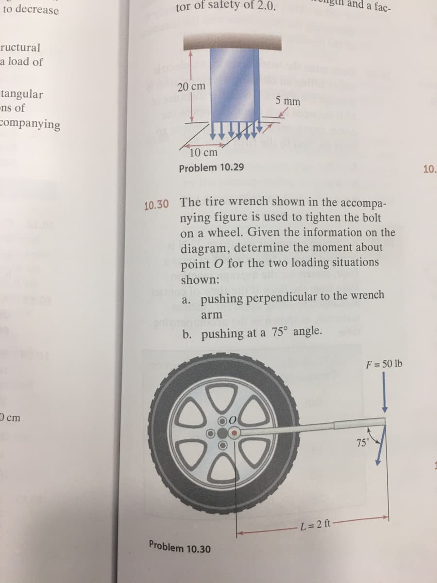 to decrease
tor of safety of 2.0.
and a fac-
ructural
a load of
20 cm
tangular
ns of
companying
5 mm
10 cm
Problem 10.29
10.
10.30 The tire wrench shown in the accompa-
nying figure is used to tighten the bolt
on a wheel. Given the information on the
diagram, determine the moment about
point O for the two loading situations
shown:
a. pushing perpendicular to the wrench
arm
b. pushing at a 75° angle.
F = 50 lb
Ocm
75°
L= 2 ft
Problem 10.30
