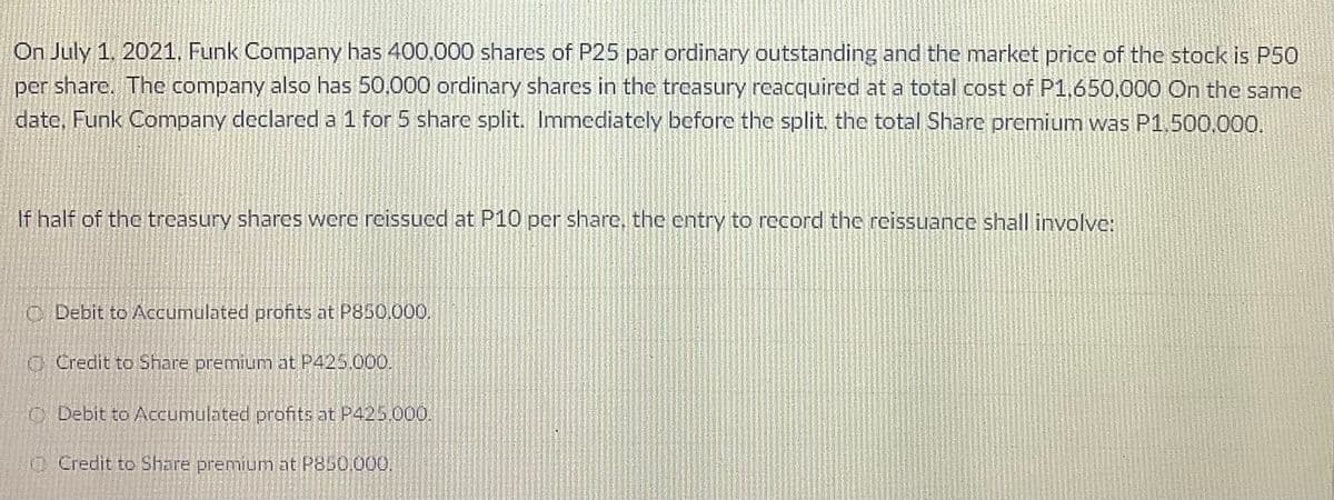 On July 1. 2021, Funk Company has 400.000 shares of P25 par ordinary outstanding and the market price of the stock is P50
per share. The company also has 50,000 ordinary shares in the treasury reacquired at a total cost of P1,650,000 On the same
date, Funk Company declarcd a 1 for 5 share split. Immediately before the split. the total Sharc premium was P1,500.000.
If half of the trcasury shares were reissucd at P10 per share, the entry to record the reissuance shall involve:
C Debit to Accumulated profits at P850.000,
O Credit to Share premium at P425.000.
ODebit to ACcumulated profits at P425.000.
O Credit to Share premium at P850.000,
