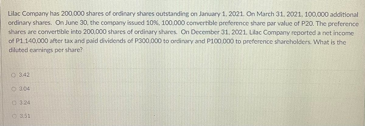 Lilac Company has 200,000 shares of ordinary shares outstanding on January 1, 2021. On March 31, 2021, 100,000 additional
ordinary shares. On June 30, the company issued 10%, 100.000 convertible preference share par value of P20. The preference
shares are convertible into 200,000 shares of ordinary shares. On December 31, 2021, Lilac Company reported a net income
of P1,140,000 after tax and paid dividends of P300.000 to ordinary and P100,000 to preference sharcholders. What is the
diluted earnings per share?
C3.42
C 3.04
C 3.24
O 3.51
