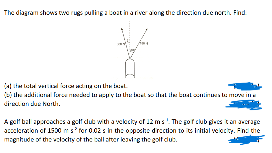 The diagram shows two rugs pulling a boat in a river along the direction due north. Find:
300 N
15%
180 N
(a) the total vertical force acting on the boat.
(b) the additional force needed to apply to the boat so that the boat continues to move in a
direction due North.
A golf ball approaches a golf club with a velocity of 12 m s¹. The golf club gives it an average
acceleration of 1500 m s²² for 0.02 s in the opposite direction to its initial velocity. Find the
magnitude of the velocity of the ball after leaving the golf club.