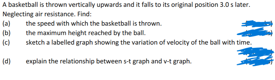 A basketball is thrown vertically upwards and it falls to its original position 3.0 s later.
Neglecting air resistance. Find:
(a)
(b)
(c)
(d)
the speed with which the basketball is thrown.
the maximum height reached by the ball.
sketch a labelled graph showing the variation of velocity of the ball with time.
explain the relationship between s-t graph and v-t graph.
ies)