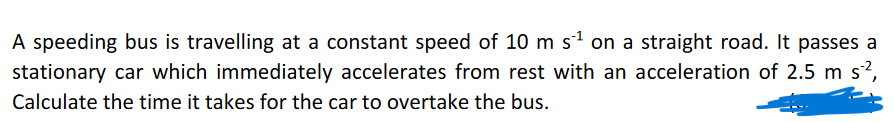 A speeding bus is travelling at a constant speed of 10 m s¹ on a straight road. It passes a
stationary car which immediately accelerates from rest with an acceleration of 2.5 m s²²,
Calculate the time it takes for the car to overtake the bus.