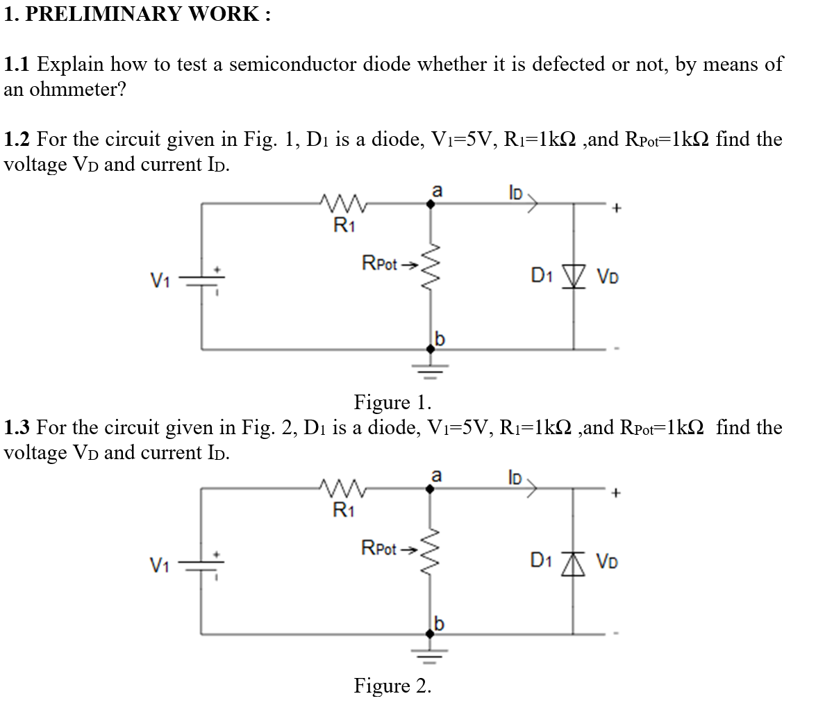 1. PRELIMINARY WORK:
1.1 Explain how to test a semiconductor diode whether it is defected or not, by means of
an ohmmeter?
1.2 For the circuit given in Fig. 1, Di is a diode, Vi=5V, Rı=1k2 ,and RPot=1kN find the
voltage VD and current ID.
a
ID
+
R1
RPot →
V1
D1 V Vo
Figure 1.
1.3 For the circuit given in Fig. 2, Di is a diode, Vi=5V, R1=1kN ,and RPot=1k2 find the
voltage VD and current ID.
a
ID
R1
RPot >
V1
D1 A VD
Figure 2.
