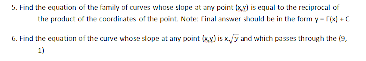 5. Find the equation of the family of curves whose slope at any point (x,y) is equal to the reciprocal of
the product of the coordinates of the point. Note: Final answer should be in the form y = F(x) + C
6. Find the equation of the curve whose slope at any point (x,y) is x,/y and which passes through the (9,
1)
