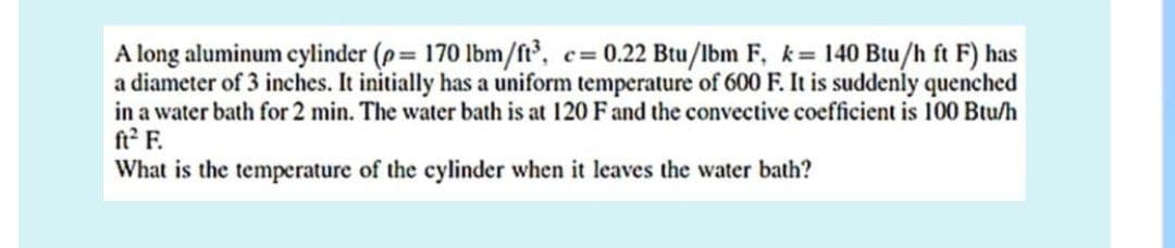 A long aluminum cylinder (p= 170 lbm/ft3, c= 0.22 Btu/lbm F, k = 140 Btu/h ft F) has
a diameter of 3 inches. It initially has a uniform temperature of 600 F. It is suddenly quenched
in a water bath for 2 min. The water bath is at 120 F and the convective coefficient is 100 Btu/h
ft² F.
What is the temperature of the cylinder when it leaves the water bath?