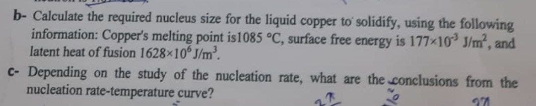 b- Calculate the required nucleus size for the liquid copper to solidify, using the following
information: Copper's melting point is 1085 °C, surface free energy is 177×103 J/m², and
latent heat of fusion 1628×106 J/m³.
c- Depending on the study of the nucleation rate, what are the conclusions from the
nucleation rate-temperature curve?
271