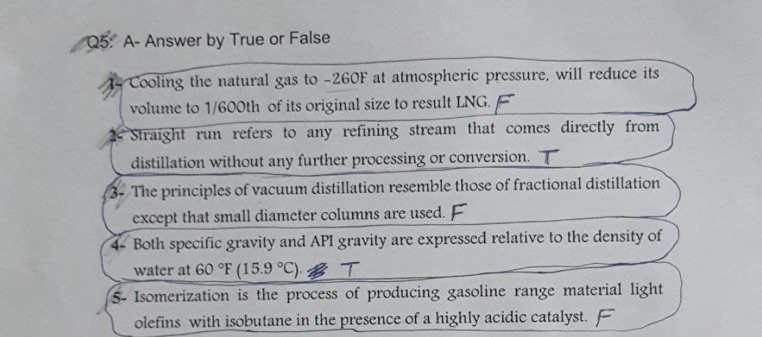 Q5 A- Answer by True or False
Cooling the natural gas to -260F at atmospheric pressure, will reduce its
volume to 1/600th of its original size to result LNG. E
Straight run refers to any refining stream that comes directly from
distillation without any further processing or conversion. T
The principles of vacuum distillation resemble those of fractional distillation
except that small diameter columns are used. F
4- Both specific gravity and API gravity are expressed relative to the density of
water at 60 °F (15.9 °C).
T
5- Isomerization is the process of producing gasoline range material light
olefins with isobutane in the presence of a highly acidic catalyst. F