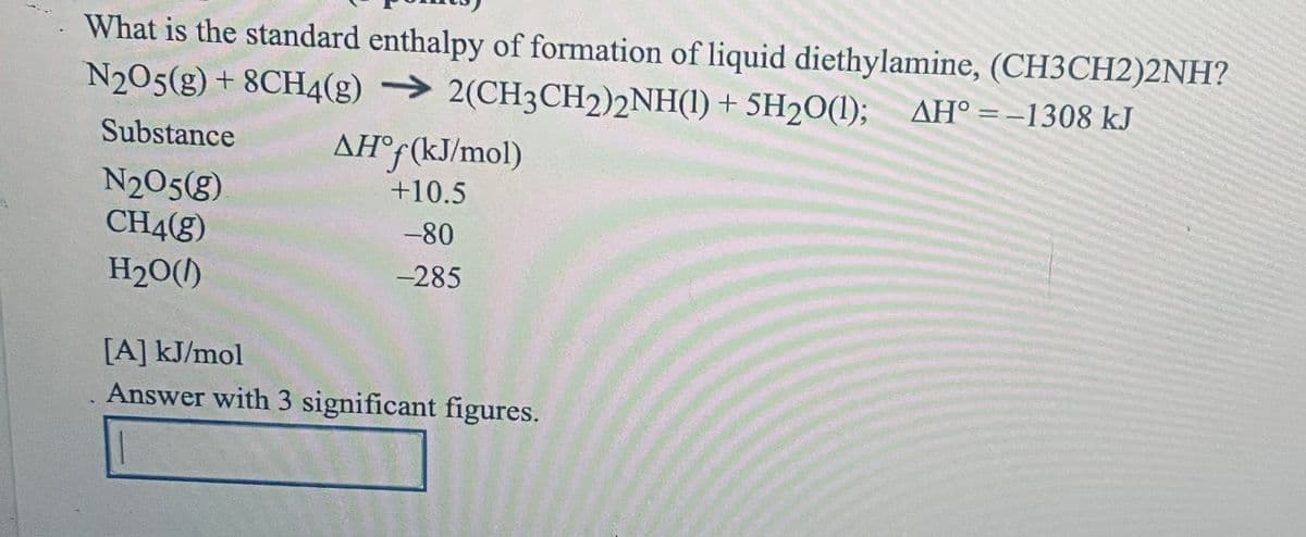 What is the standard enthalpy of formation of liquid diethylamine, (CH3CH2)2NH?
N205(g) + 8CH4(g) → 2(CH3CH2)2NH(1) + 5H20(1); AH° =-1308 kJ
Substance
AH°f(kJ/mol)
N205(g)
CH4(g)
+10.5
-80
H2O(l)
-285
[A] kJ/mol
Answer with 3 significant figures.
