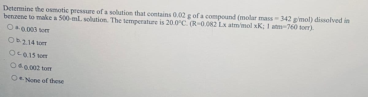 Determine the osmotic pressure of a solution that contains 0.02 g of a compound (molar mass = 342 g/mol) dissolved in
benzene to make a 500-mL solution. The temperature is 20.0°C. (R=0.082 Lx atm/mol xK; 1 atm=760 torr).
Оа.0.003 tor
O b.2.14 torr
O C. 0.15 torr
O d.0.002 torr
O e. None of these
