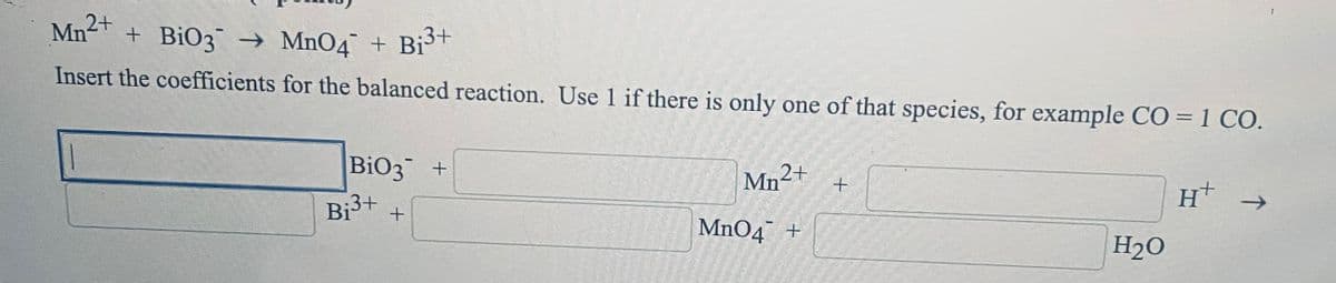 Mn + BiO3 → MnO4 + Bist
2+
Insert the coefficients for the balanced reaction. Use 1 if there is only one of that species, for example CO = 1 CO.
BiO3 +
Mn2+
Bi3+
H →
MnO4¯ +
H2O
