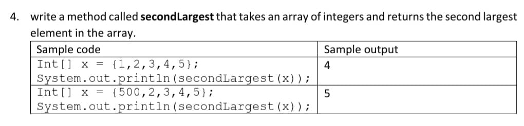 4. write a method called secondLargest that takes an array of integers and returns the second largest
element in the array.
Sample code
Int [] x = {1,2,3,4,5};
System.out.println (secondLargest (x)) ;
Int[] x = {500,2,3,4, 5};
System.out.println (secondLargest (x));
Sample output
4
5
