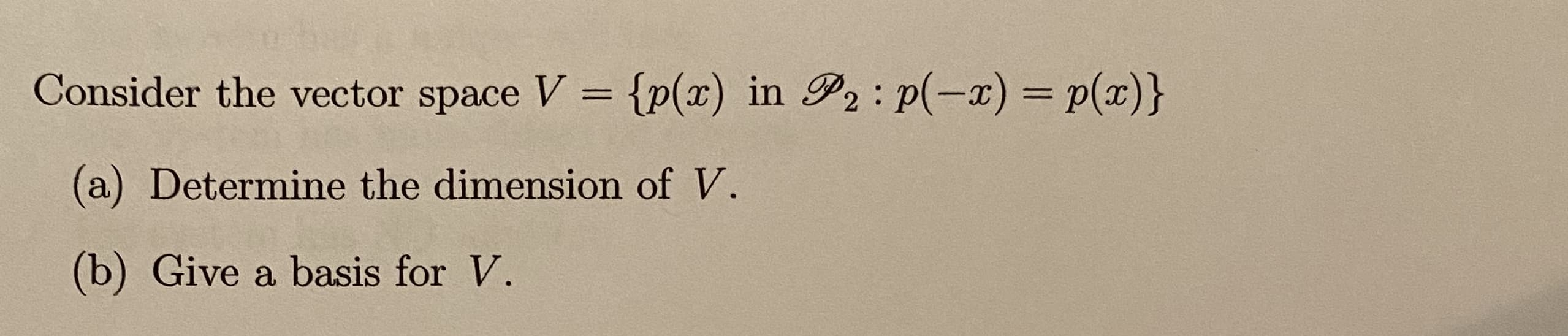 Consider the vector space V {p(x) in P2 : p(-x) = p(x)}
(a) Determine the dimension of V.
(b) Give a basis for V.

