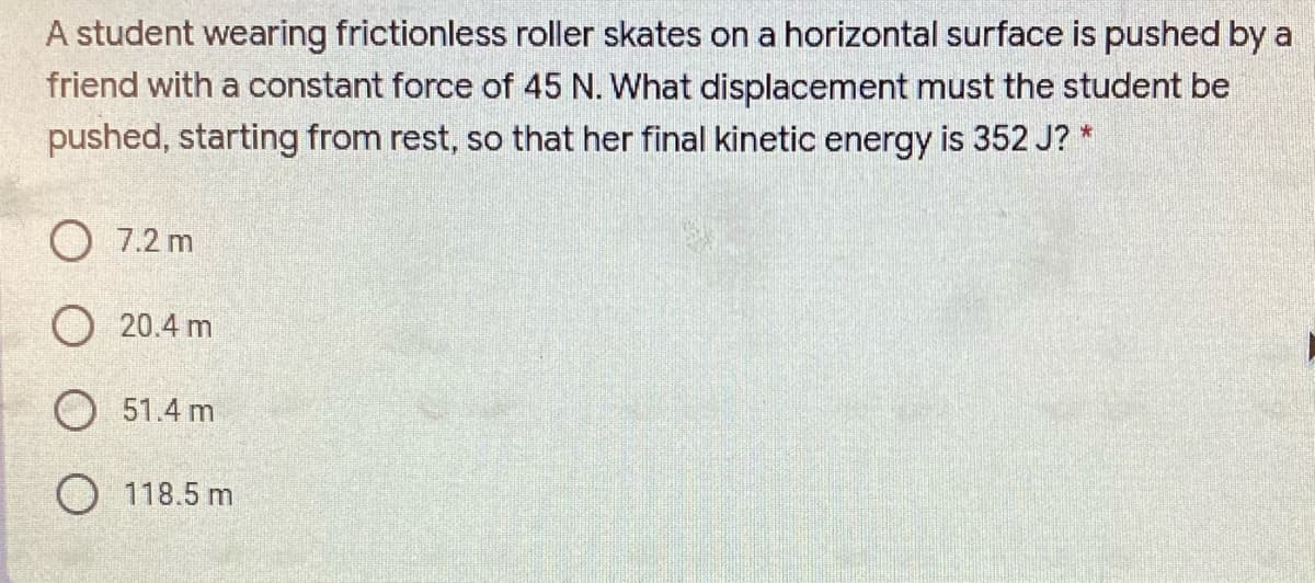 A student wearing frictionless roller skates on a horizontal surface is pushed by a
friend with a constant force of 45 N. What displacement must the student be
pushed, starting from rest, so that her final kinetic energy is 352 J? *
O 7.2 m
O 20.4 m
O 51.4 m
O 118.5 m
