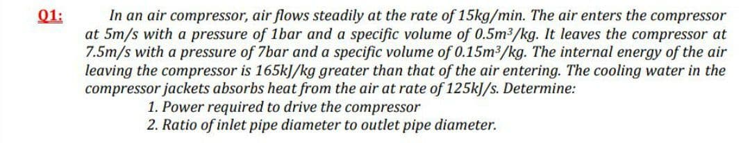 In an air compressor, air flows steadily at the rate of 15kg/min. The air enters the compressor
at 5m/s with a pressure of 1bar and a specific volume of 0.5m3/kg. It leaves the compressor at
7.5m/s with a pressure of 7bar and a specific volume of 0.15m3/kg. The internal energy of the air
leaving the compressor is 165kJ/kg greater than that of the air entering. The cooling water in the
compressor jackets absorbs heat from the air at rate of 125kJ/s. Determine:
01:
1. Power required to drive the compressor
2. Ratio of inlet pipe diameter to outlet pipe diameter.
