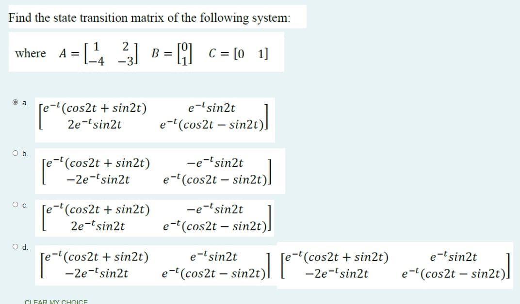 where A = \-4
Find the state transition matrix of the following system:
where A = [ 31 B = [ c = [0 1]
-3.
e(cos2t + sin2t)
2e-tsin2t
e-tsin2t
e-'(cos2t – sin2t)
Ob.
-e-tsin2t
[e-t(cos2t + sin2t)
-2e-tsin2t
e-(cos2t – sin2t).
c.
-e-lsin2t
[e-t(cos2t + sin2t)
2e-tsin2t
e-t(cos2t – sin2t).
d.
(cos2t + sin2t)
e-tsin2t
(cos2t + sin2t)
e-tsin2t
-2e-tsin2t
e-(cos2t – sin2t)l
-2e-tsin2t
e-(cos2t – sin2t)l
CLEAR MY CHOICE
