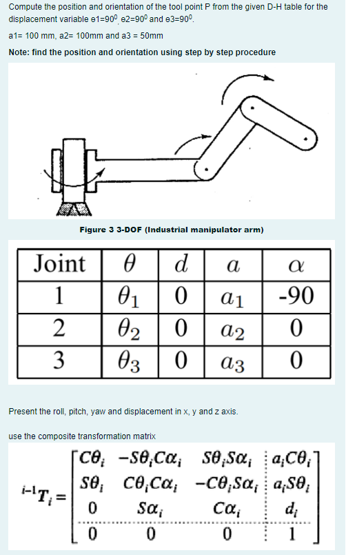 Compute the position and orientation of the tool point P from the given D-H table for the
displacement variable e1-90° e2-90° and e3=90⁰
a1= 100 mm, a2= 100mm and a3 = 50mm
Note: find the position and orientation using step by step procedure
Figure 3 3-DOF (Industrial manipulator arm)
Joint 0 d
1
01
0
2
02
3
03
0
0
Present the roll, pitch, yaw and displacement in x, y and z axis.
use the composite transformation matrix
[ce; -se,Cα;
se;
SÔ
i-¹T₁ =
0
0
Sα₁
0
CÔ Ca;
co,ca;
a
a1
a2
az
s0;Sα;
se
a
| -90
0
0
Cα₁
0
a;C0₁]
–CĐ Sa, : aS0;
a¡SO;
d;
1