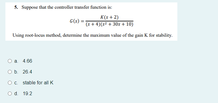 5. Suppose that the controller transfer function is:
K(s + 2)
G(s) =-
(s + 4)(s² + 30s + 10)
Using root-locus method, determine the maximum value of the gain K for stability.
Oa.
4.66
O b. 26.4
Oc.
stable for all K
d. 19.2
