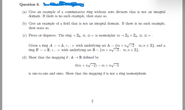 Question 6.5
(a) Give an example of a commutative ring without zero divisors that is not an integral
domain. If there is no such example, then state so.
(b) Give an example of a field that is not an integral domain. If there is no such example,
then state so.
(c) Prove or disprove: The ring
Z, , > is isomorphic to Z₂ × Z₂, 0, 0.
A, +, with underlying set A = {m+n√2: m,n € Z}, and a
with underlying set B = {m+n√-3: m, n € Z}.
Given a ring A =
ring B =<B,+,
(d) Show that the mapping 6: A → B defined by
0(m+n√-2)=m+n√-3
is one-to-one and onto. Show that the mapping is not a ring isomorphism.
2