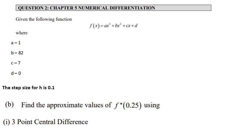 QUESTION 2: CHAPTER 5 NUMERICAL DIFFERENTIATION
Given the following function
S(x)= ax³ +bx² +cx+d
where
а -1
b- 82
c-7
d-0
The step size for h is 0.1
(b) Find the approximate values of f"(0.25) using
(i) 3 Point Central Difference
