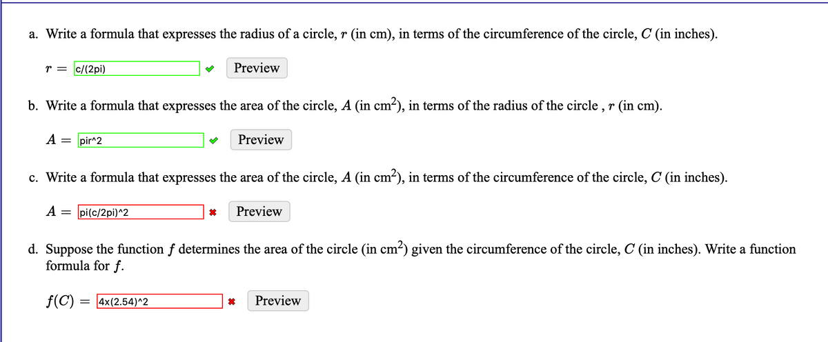a. Write a formula that expresses the radius of a circle, r (in cm), in terms of the circumference of the circle, C (in inches).
r = c/(2pi)
Preview
b. Write a formula that expresses the area of the circle, A (in cm-), in terms of the radius of the circle , r (in cm).
A =
pir^2
Preview
c. Write a formula that expresses the area of the circle, A (in cm-), in terms of the circumference of the circle, C (in inches).
A = pi(c/2pi)^2
Preview
d. Suppose the function f determines the area of the circle (in cm?) given the circumference of the circle, C (in inches). Write a function
formula for f.
f(C) = 4x(2.54)^2
Preview
