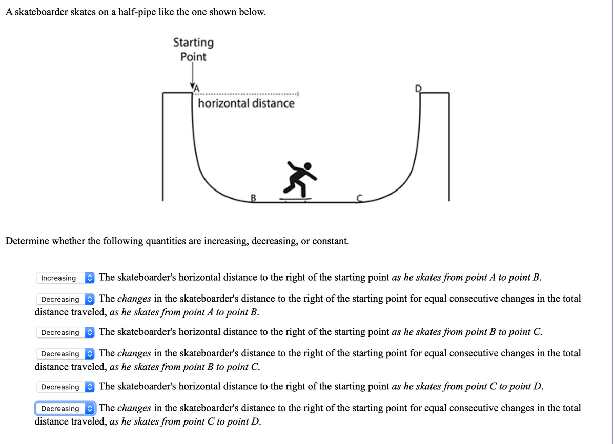 A skateboarder skates on a half-pipe like the one shown below.
Starting
Point
horizontal distance
B
Determine whether the following quantities are increasing, decreasing, or constant.
Increasing
O The skateboarder's horizontal distance to the right of the starting point as he skates from point A to point B.
Decreasing
O The changes in the skateboarder's distance to the right of the starting point for equal consecutive changes in the total
distance traveled, as he skates from point A to point B.
Decreasing
O The skateboarder's horizontal distance to the right of the starting point as he skates from point B to point C.
Decreasing The changes in the skateboarder's distance to the right of the starting point for equal consecutive changes in the total
distance traveled, as he skates from point B to point C.
Decreasing
O The skateboarder's horizontal distance to the right of the starting point as he skates from point C to point D.
Decreasing The changes in the skateboarder's distance to the right of the starting point for equal consecutive changes in the total
distance traveled, as he skates from point C to point D.
