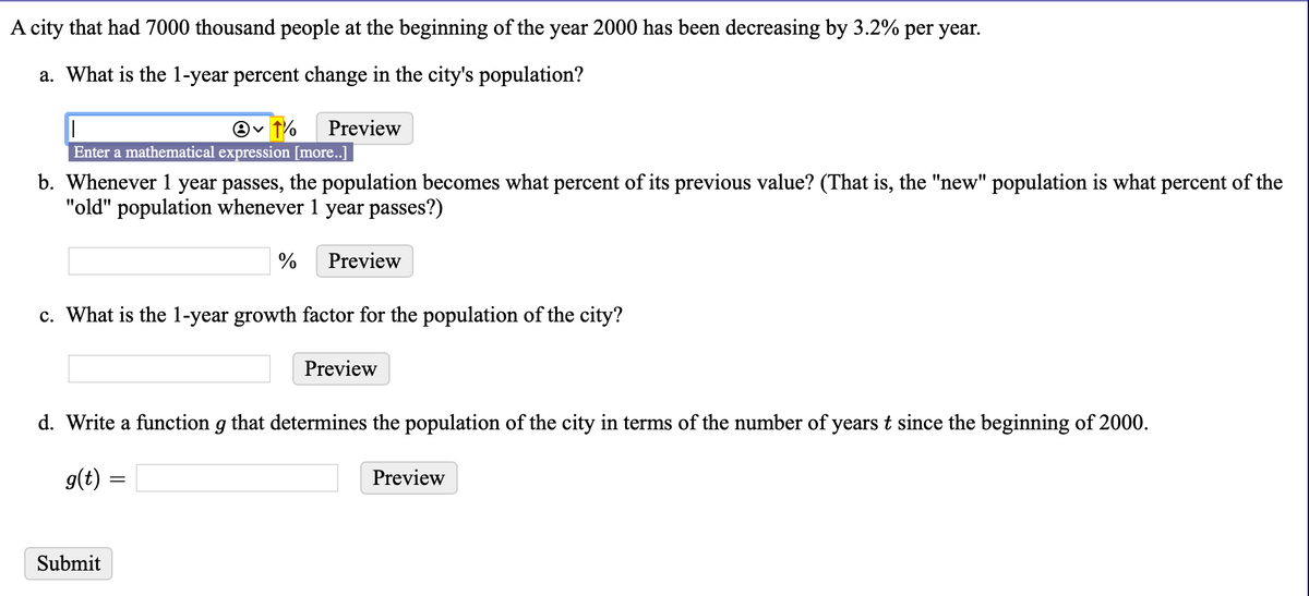 A city that had 7000 thousand people at the beginning of the year 2000 has been decreasing by 3.2% per year.
a. What is the 1-year percent change in the city's population?
Preview
Enter a mathematical expression [more..]
b. Whenever 1 year passes, the population becomes what percent of its previous value? (That is, the "new" population is what percent of the
"old" population whenever 1 year passes?)
%
Preview
c. What is the 1-year growth factor for the population of the city?
Preview
d. Write a function g that determines the population of the city in terms of the number of years t since the beginning of 2000.
g(t) :
Preview
Submit
