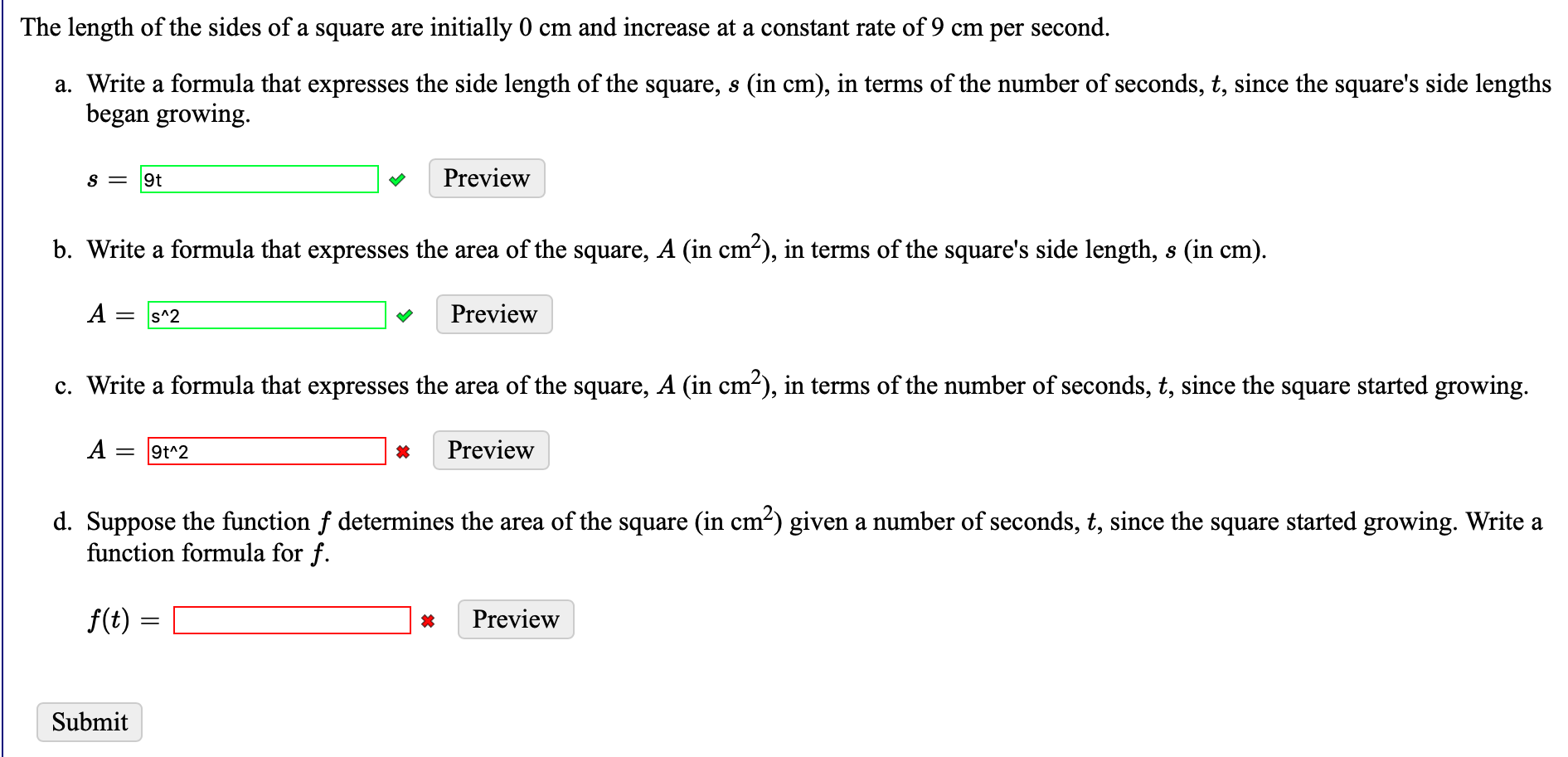 The length of the sides of a square are initially 0 cm and increase at a constant rate of 9 cm per second.
a. Write a formula that expresses the side length of the square, s (in cm), in terms of the number of seconds, t, since the square's side lengths
began growing.
9t
Preview
b. Write a formula that expresses the area of the square, A (in cm-), in terms of the square's side length, s (in cm).
A
s^2
Preview
||
c. Write a formula that expresses the area of the square, A (in cm?), in terms of the number of seconds, t, since the square started growing.
A =
9t^2
Preview
d. Suppose the function f determines the area of the square (in cm²) given a number of seconds, t, since the square started growing. Write a
function formula for f.
f(t)
Preview
