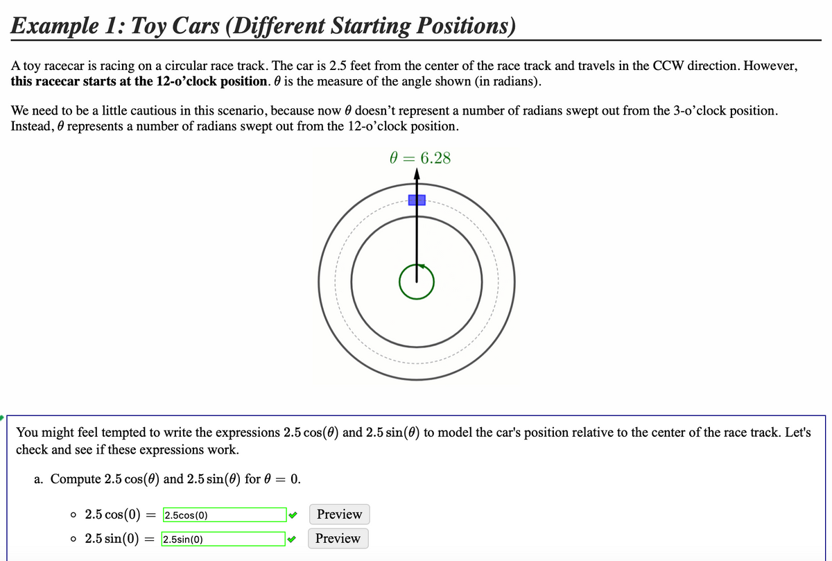 Example 1: Toy Cars (Different Starting Positions)
A toy racecar is racing on a circular race track. The car is 2.5 feet from the center of the race track and travels in the CCW direction. However,
this racecar starts at the 12-0’clock position. 0 is the measure of the angle shown (in radians).
We need to be a little cautious in this scenario, because now 0 doesn't represent a number of radians swept out from the 3-o'clock position.
Instead, 0 represents a number of radians swept out from the 12-o'clock position.
0 = 6.28
You might feel tempted to write the expressions 2.5 cos(0) and 2.5 sin(0) to model the car's position relative to the center of the race track. Let's
check and see if these expressions work.
a. Compute 2.5 cos(0) and 2.5 sin(0) for 0
0.
о 2.5 сos(0) -
= 2.5cos(0)
Preview
o 2.5 sin(0)
2.5sin(0)
Preview
