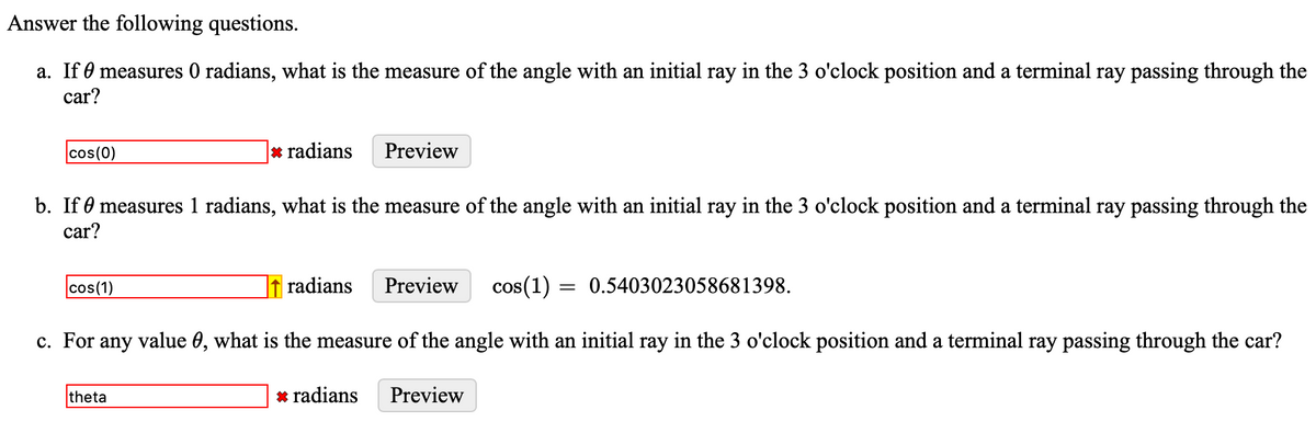 Answer the following questions.
a. If 0 measures 0 radians, what is the measure of the angle with an initial ray in the 3 o'clock position and a terminal ray passing through the
car?
cos(0)
* radians
Preview
b. If 0 measures 1 radians, what is the measure of the angle with an initial ray in the 3 o'clock position and a terminal ray passing through the
car?
cos(1)
radians
Preview
cos(1) = 0.5403023058681398.
c. For any value 0, what is the measure of the angle with an initial ray in the 3 o'clock position and a terminal ray passing through the car?
theta
* radians
Preview
