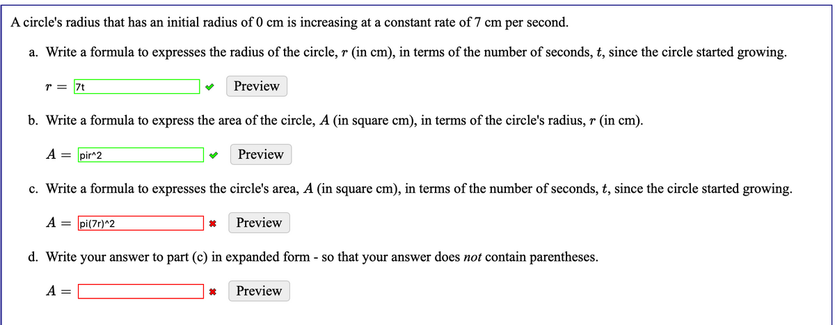 A circle's radius that has an initial radius of 0 cm is increasing at a constant rate of 7 cm per second.
a. Write a formula to expresses the radius of the circle, r (in cm), in terms of the number of seconds, t, since the circle started growing.
r = 7t
Preview
b. Write a formula to express the area of the circle, A (in square cm), in terms of the circle's radius, r (in cm).
A :
pir^2
Preview
c. Write a formula to expresses the circle's area, A (in square cm), in terms of the number of seconds, t, since the circle started growing.
A =
pi(7r)^2
Preview
d. Write your answer to part (c) in expanded form - so that your answer does not contain parentheses.
A =
Preview
||
