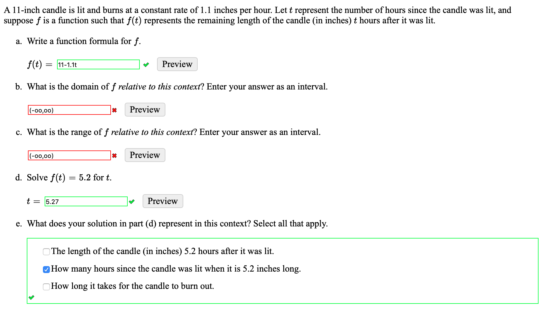 A 11-inch candle is lit and burns at a constant rate of 1.1 inches per hour. Let t represent the number of hours since the candle was lit, and
suppose f is a function such that f(t) represents the remaining length of the candle (in inches) t hours after it was lit.
a. Write a function formula for f.
f(t) = 11-1.1t
Preview
b. What is the domain of f relative to this context? Enter your answer as an interval.
|(-00,00)
Preview
c. What is the range of f relative to this context? Enter your answer as an interval.
|(-00,00)
Preview
d. Solve f(t) = 5.2 for t.
t = 5.27
Preview
e. What does your solution in part (d) represent in this context? Select all that apply.
OThe length of the candle (in inches) 5.2 hours after it was lit.
How many hours since the candle was lit when it is 5.2 inches long.
OHOW long it takes for the candle to burn out.
