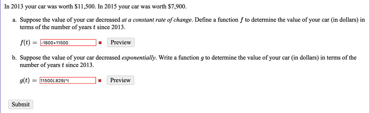 In 2013 your car was worth $11,500. In 2015 your car was worth $7,900.
a. Suppose the value of your car decreased at a constant rate of change. Define a function f to determine the value of your car (in dollars) in
terms of the number of years t since 2013.
f(t) =
Preview
-1800+11500
b. Suppose the value of your car decreased exponentially. Write a function g to determine the value of your car (in dollars) in terms of the
number of years t since 2013.
g(t) = 11500(.829)^t
Preview
Submit
