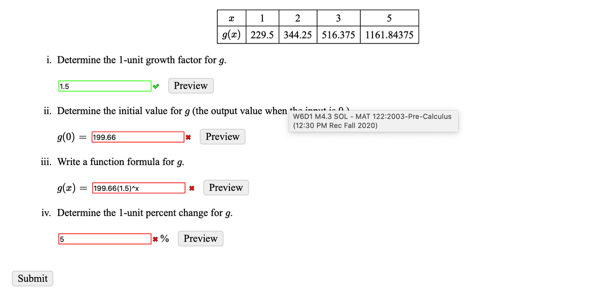 1
3
5
g(x) | 229.5 344.25 516.375 1161.84375
i. Determine the 1-unit growth factor for g.
1.5
Preview
ii. Determine the initial value for g (the output value when +hn innut in n
W6D1 M4.3 SOL - MAT 122:2003-Pre-Calculus
(12:30 PM Rec Fall 2020)
g(0) =
= 199.66
Preview
iii. Write a function formula for g.
g(x) = 199.66(1.5)^x
Preview
iv. Determine the 1-unit percent change for g.
5
* %
Preview
Submit
