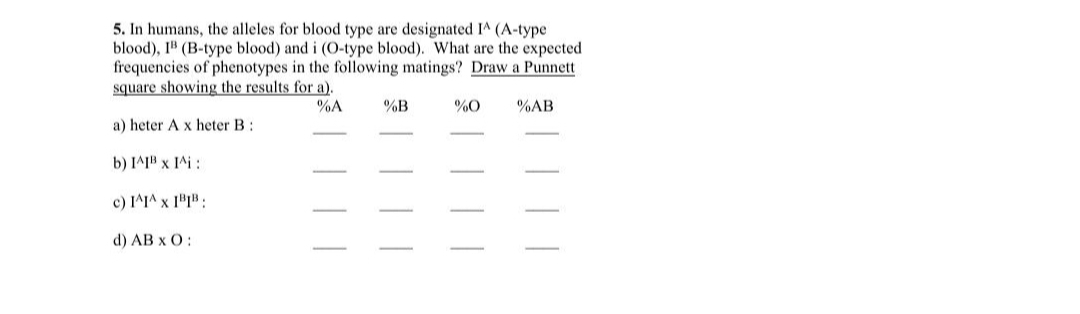 5. In humans, the alleles for blood type are designated IA (A-type
blood), I" (B-type blood) and i (O-type blood). What are the expected
frequencies of phenotypes in the following matings? Draw a Punnett
square showing the results for a).
%A
%B
%0
%AB
a) heter A x heter B:
b) IA1" x IAi :
x יי1 (c
d) AB x O:
