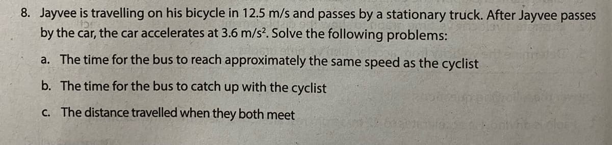 8. Jayvee is travelling on his bicycle in 12.5 m/s and passes by a stationary truck. After Jayvee passes
by the car, the car accelerates at 3.6 m/s?. Solve the following problems:
a. The time for the bus to reach approximately the same speed as the cyclist
b. The time for the bus to catch up with the cyclist
c. The distance travelled when they both meet
