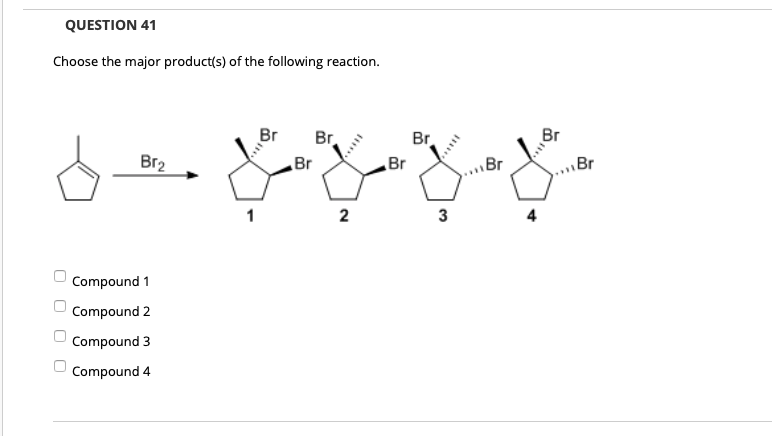 QUESTION 41
Choose the major product(s) of the following reaction.
Br
Br
Br.
Br
Br2
Br
Br
\Br
..Br
1
2
Compound 1
Compound 2
Compound 3
Compound 4
O O O O
