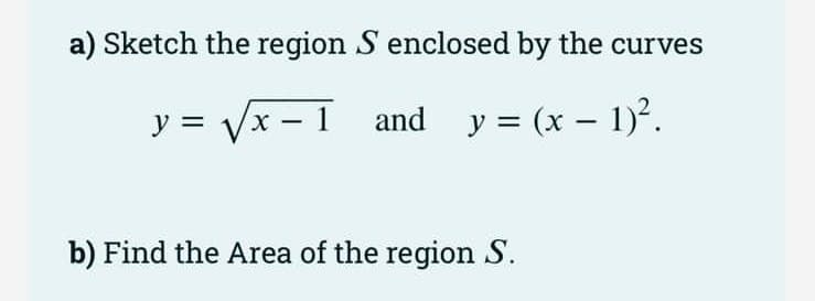 a) Sketch the region S enclosed by the curves
y = Vx - 1
and y = (x – 1)².
b) Find the Area of the region S.
