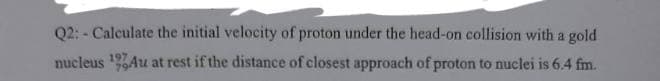 Q2: - Calculate the initial velocity of proton under the head-on collision with a gold
nucleus 1,Au at rest if the distance of closest approach of proton to nuclei is 6.4 fm.
197

