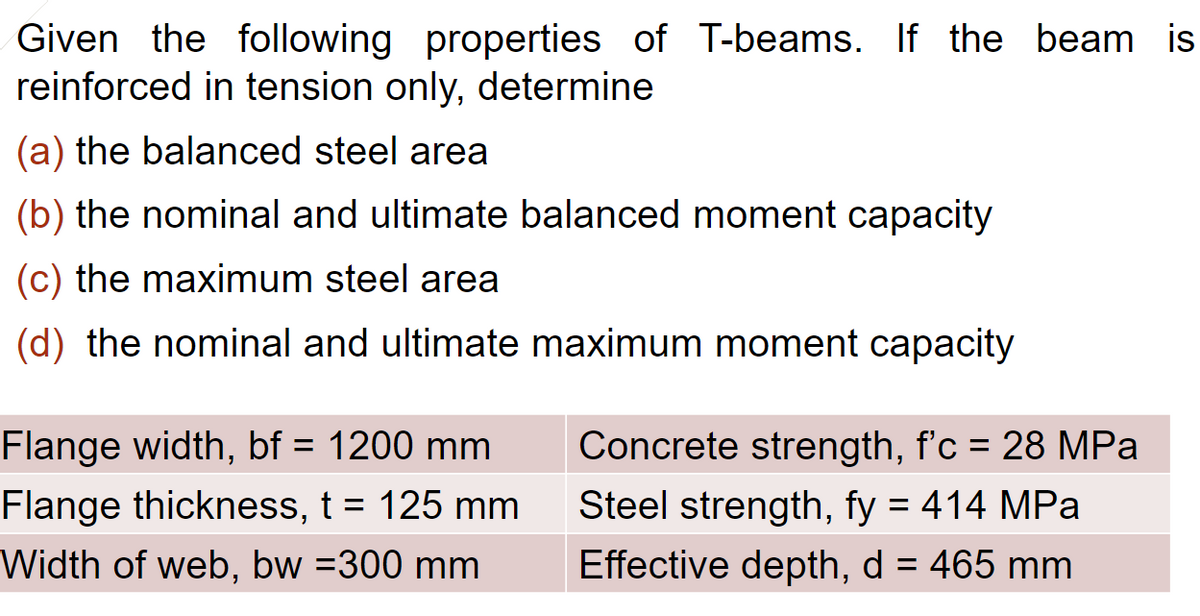 Given the following properties of T-beams. If the beam is
reinforced in tension only, determine
(a) the balanced steel area
(b) the nominal and ultimate balanced moment capacity
(c) the maximum steel area
(d) the nominal and ultimate maximum moment capacity
Flange width, bf = 1200 mm
Flange thickness, t = 125 mm
Width of web, bw =300 mm
Concrete strength, f'c = 28 MPa
Steel strength, fy = 414 MPa
Effective depth, d = 465 mm