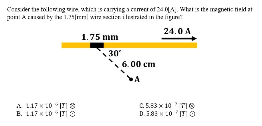 Consider the following wire, which is carrying a current of 24.0[A]. What is the magnetic field at
point A caused by the 1.75[mm] wire section illustrated in the figure?
24.0 A
A. 1.17 x 10-6 [T]
B. 1.17 x 10-6 [T] O
1.75 mm
30°
6.00 cm
A
C. 5.83 x 10-7 [T] Ⓡ
D. 5.83 x 10-7 [T] O