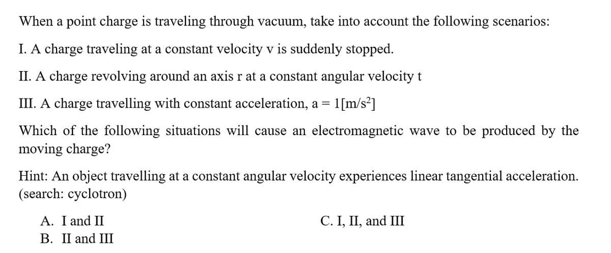 When a point charge is traveling through vacuum, take into account the following scenarios:
I. A charge traveling at a constant velocity v is suddenly stopped.
II. A charge revolving around an axis r at a constant angular velocity t
III. A charge travelling with constant acceleration, a = 1[m/s²]
Which of the following situations will cause an electromagnetic wave to be produced by the
moving charge?
Hint: An object travelling at a constant angular velocity experiences linear tangential acceleration.
(search: cyclotron)
I and II
B. II and III
C. I, II, and III