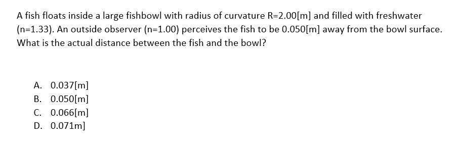 A fish floats inside a large fishbowl with radius of curvature R=2.00[m] and filled with freshwater
(n=1.33). An outside observer (n=1.00) perceives the fish to be 0.050[m] away from the bowl surface.
What is the actual distance between the fish and the bowl?
A. 0.037[m]
B. 0.050[m]
C. 0.066[m]
D. 0.071m]